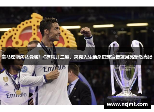 皇马逆袭淘汰曼城！C罗梅开二度，夹克先生绝杀进球宣告蓝月亮黯然离场