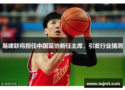 易建联将担任中国篮协新任主席，引发行业猜测
