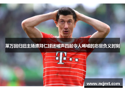 莱万回归旧主场遭拜仁球迷嘘声四起令人唏嘘的忘恩负义时刻
