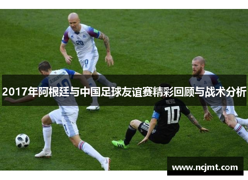 2017年阿根廷与中国足球友谊赛精彩回顾与战术分析