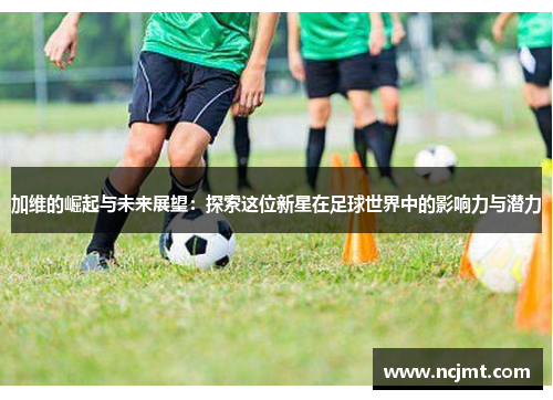 加维的崛起与未来展望：探索这位新星在足球世界中的影响力与潜力